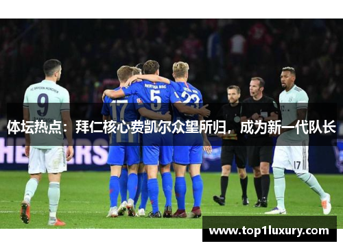体坛热点：拜仁核心费凯尔众望所归，成为新一代队长